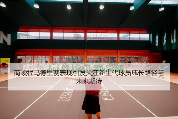 商竣程马德里赛表现引发关注新生代球员成长路径与未来期待